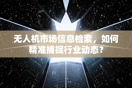 无人机市场信息检索，如何精准捕捉行业动态？