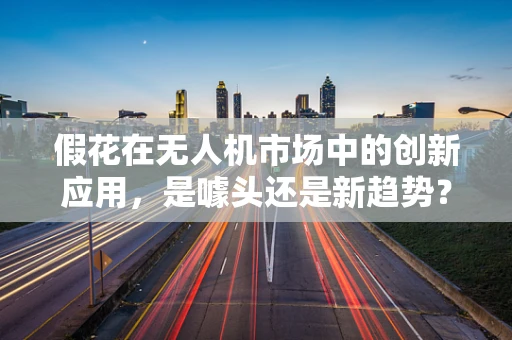 假花在无人机市场中的创新应用，是噱头还是新趋势？