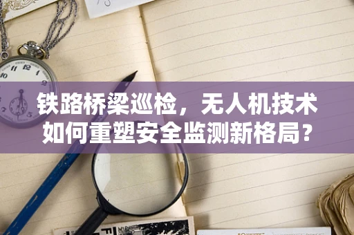 铁路桥梁巡检，无人机技术如何重塑安全监测新格局？