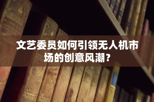 文艺委员如何引领无人机市场的创意风潮？