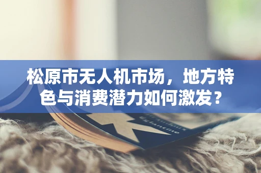 松原市无人机市场，地方特色与消费潜力如何激发？