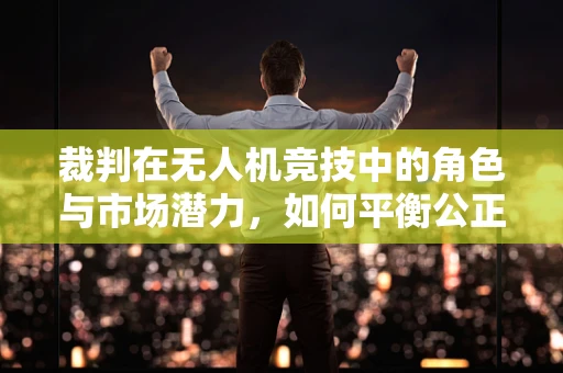 裁判在无人机竞技中的角色与市场潜力，如何平衡公正与观赏性？