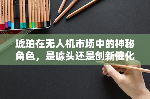 琥珀在无人机市场中的神秘角色，是噱头还是创新催化剂？