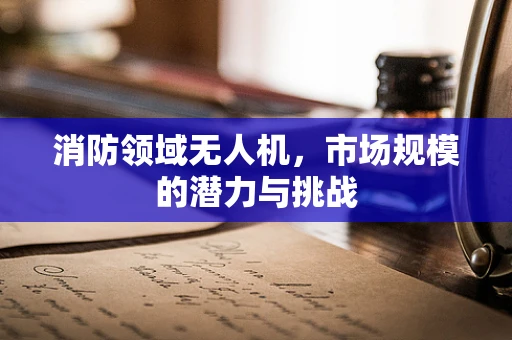 消防领域无人机，市场规模的潜力与挑战
