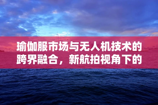 瑜伽服市场与无人机技术的跨界融合，新航拍视角下的时尚潮流？
