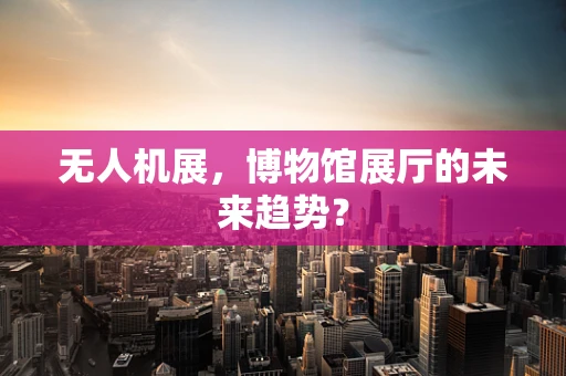 无人机展，博物馆展厅的未来趋势？