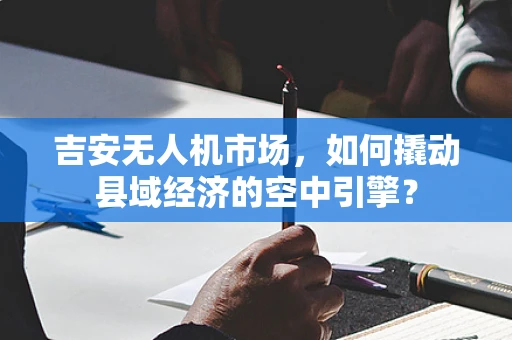 吉安无人机市场，如何撬动县域经济的空中引擎？