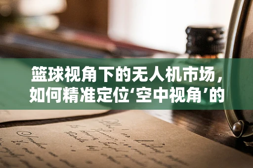 篮球视角下的无人机市场，如何精准定位‘空中视角’的篮球赛事直播？