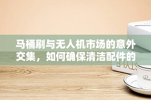 马桶刷与无人机市场的意外交集，如何确保清洁配件的空中安全？