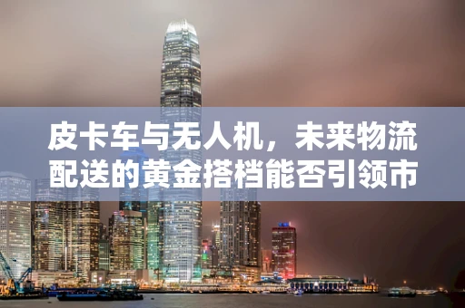 皮卡车与无人机，未来物流配送的黄金搭档能否引领市场新风潮？