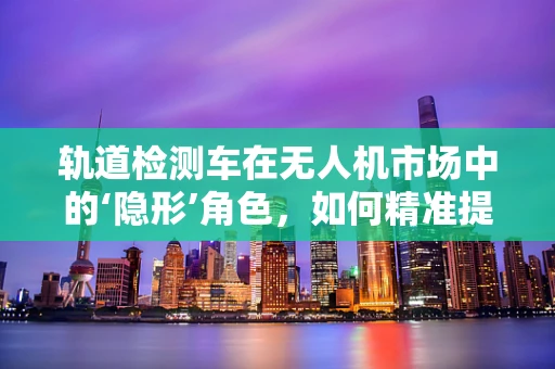 轨道检测车在无人机市场中的‘隐形’角色，如何精准提升飞行效率？