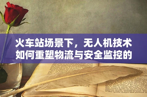 火车站场景下，无人机技术如何重塑物流与安全监控的未来？