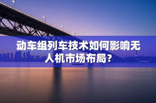 动车组列车技术如何影响无人机市场布局？