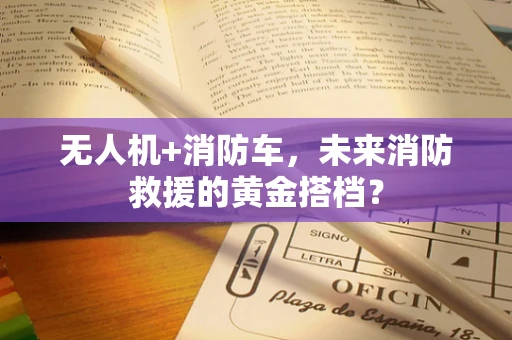 无人机+消防车，未来消防救援的黄金搭档？
