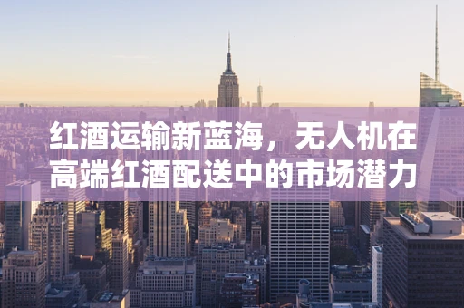 红酒运输新蓝海，无人机在高端红酒配送中的市场潜力与挑战？