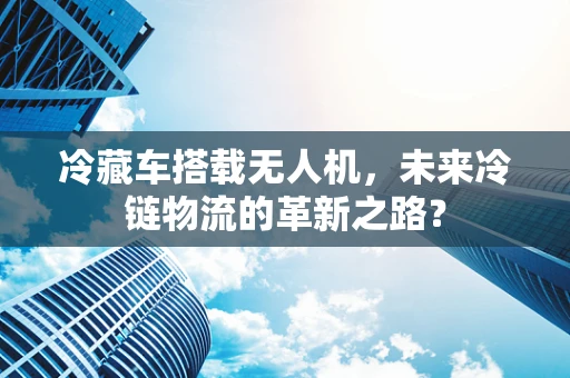冷藏车搭载无人机，未来冷链物流的革新之路？