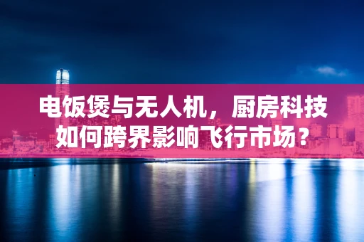 电饭煲与无人机，厨房科技如何跨界影响飞行市场？