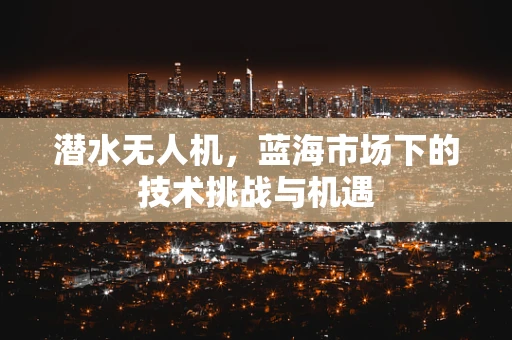 潜水无人机，蓝海市场下的技术挑战与机遇