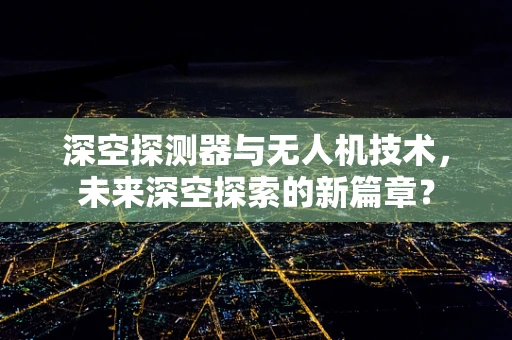深空探测器与无人机技术，未来深空探索的新篇章？