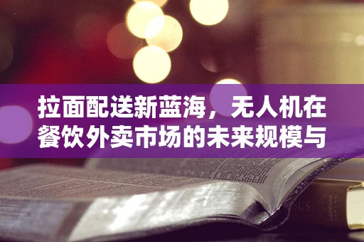 拉面配送新蓝海，无人机在餐饮外卖市场的未来规模与挑战？