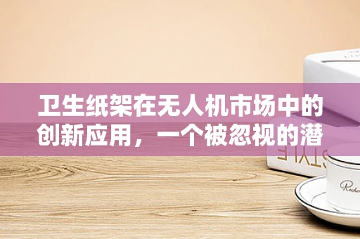 卫生纸架在无人机市场中的创新应用，一个被忽视的潜力领域？