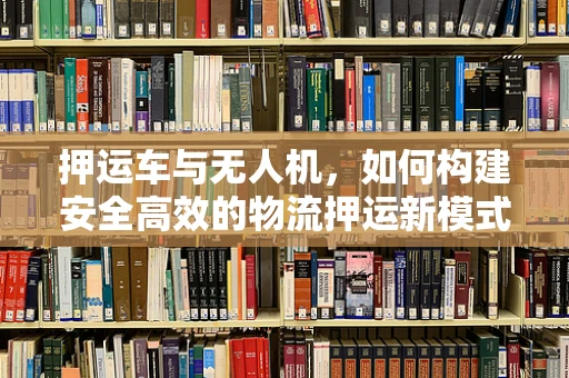 押运车与无人机，如何构建安全高效的物流押运新模式？