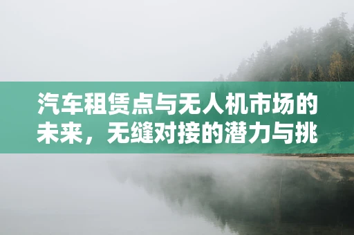 汽车租赁点与无人机市场的未来，无缝对接的潜力与挑战