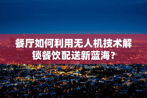 餐厅如何利用无人机技术解锁餐饮配送新蓝海？