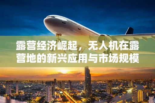 露营经济崛起，无人机在露营地的新兴应用与市场规模展望