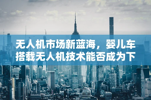 无人机市场新蓝海，婴儿车搭载无人机技术能否成为下一个增长点？