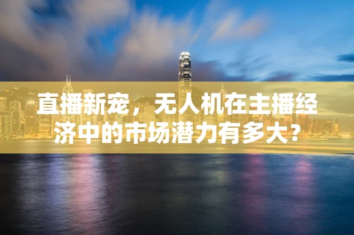 直播新宠，无人机在主播经济中的市场潜力有多大？