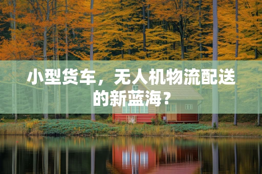小型货车，无人机物流配送的新蓝海？
