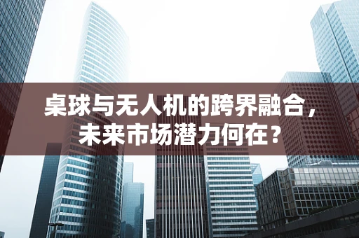 桌球与无人机的跨界融合，未来市场潜力何在？