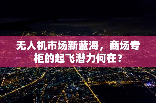 无人机市场新蓝海，商场专柜的起飞潜力何在？