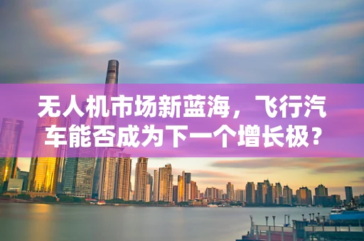 无人机市场新蓝海，飞行汽车能否成为下一个增长极？