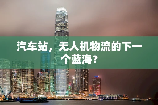 汽车站，无人机物流的下一个蓝海？