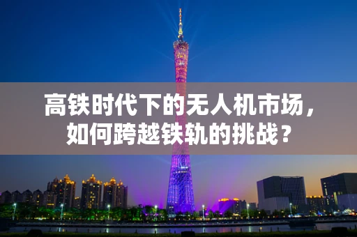 高铁时代下的无人机市场，如何跨越铁轨的挑战？