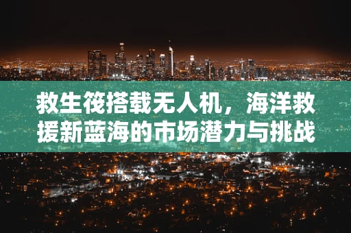 救生筏搭载无人机，海洋救援新蓝海的市场潜力与挑战？