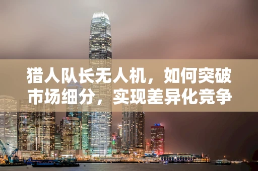 猎人队长无人机，如何突破市场细分，实现差异化竞争？