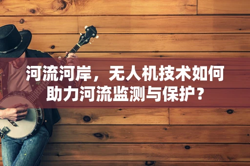 河流河岸，无人机技术如何助力河流监测与保护？