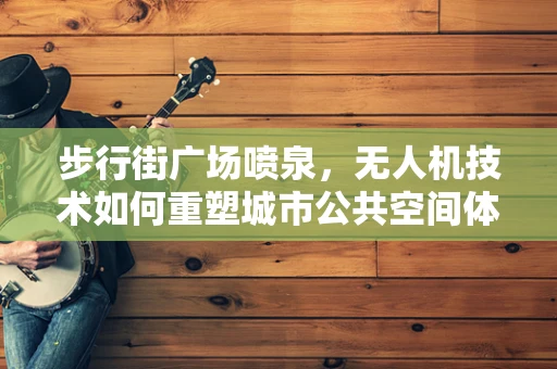 步行街广场喷泉，无人机技术如何重塑城市公共空间体验？
