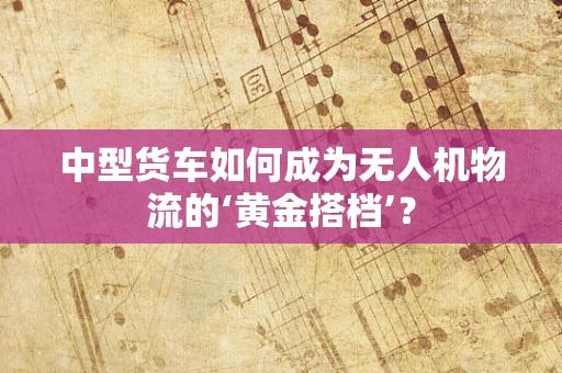 中型货车如何成为无人机物流的‘黄金搭档’？
