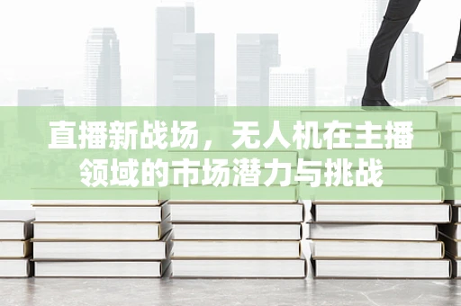 直播新战场，无人机在主播领域的市场潜力与挑战