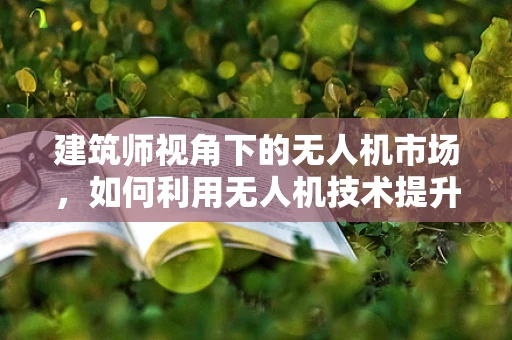 建筑师视角下的无人机市场，如何利用无人机技术提升建筑设计效率？