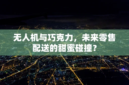 无人机与巧克力，未来零售配送的甜蜜碰撞？