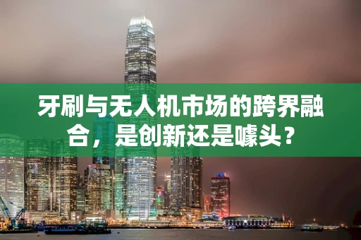 牙刷与无人机市场的跨界融合，是创新还是噱头？
