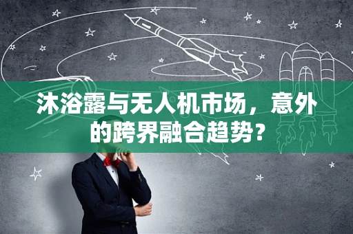 沐浴露与无人机市场，意外的跨界融合趋势？
