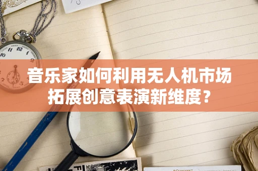 音乐家如何利用无人机市场拓展创意表演新维度？