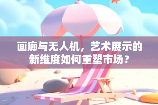 画廊与无人机，艺术展示的新维度如何重塑市场？
