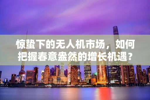 惊蛰下的无人机市场，如何把握春意盎然的增长机遇？
